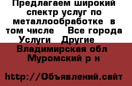 Предлагаем широкий спектр услуг по металлообработке, в том числе: - Все города Услуги » Другие   . Владимирская обл.,Муромский р-н